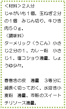 テキスト ボックス: <材料>2人分
じゃがいも1個、玉ねぎ2分の1個 みじん切り、牛ひき肉50g。
(調味料)
ターメリック(うこん)小さじ2分の1、カレー粉 小さじ1、塩コショウ適量、しょうゆ少々。
春巻きの皮 適量 3等分に細長く切っておく、水溶き小麦粉 適量、市販のスイートチリソース適量。