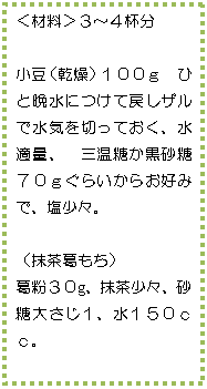 テキスト ボックス: <材料>3〜4杯分
小豆(乾燥)100g ひと晩水につけて戻しザルで水気を切っておく、水適量、 三温糖か黒砂糖70gぐらいからお好みで、塩少々。
(抹茶葛もち)
葛粉30g、抹茶少々、砂糖大さじ1、水150cc。