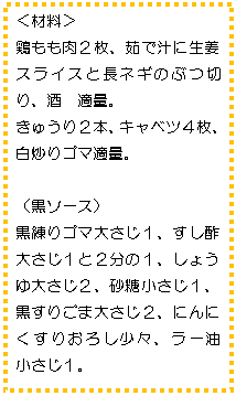 テキスト ボックス: <材料>
鶏もも肉2枚、茹で汁に生姜スライスと長ネギのぶつ切り、酒 適量。
きゅうり2本、キャベツ4枚、
白炒りゴマ適量。
(黒ソース)
黒練りゴマ大さじ1、すし酢 大さじ1と2分の1、しょうゆ大さじ2、砂糖小さじ1、黒すりごま大さじ2、にんにくすりおろし少々、ラー油 小さじ1。