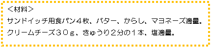 テキスト ボックス: <材料>
サンドイッチ用食パン4枚、バター、からし、マヨネーズ適量。クリームチーズ30g、きゅうり2分の1本、塩適量。